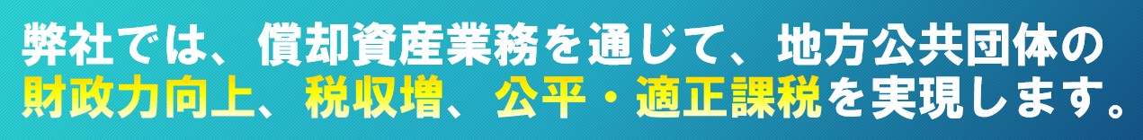 弊社では、償却資産業務を通じて、地方公共団体の財政力向上、税収増、公平・適正課税を実現します。